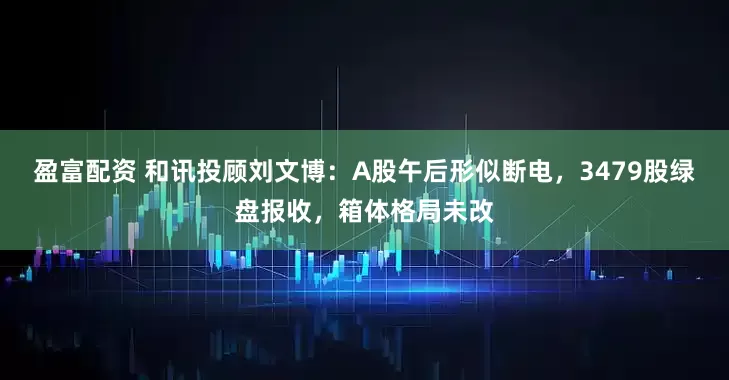 盈富配资 和讯投顾刘文博：A股午后形似断电，3479股绿盘报收，箱体格局未改