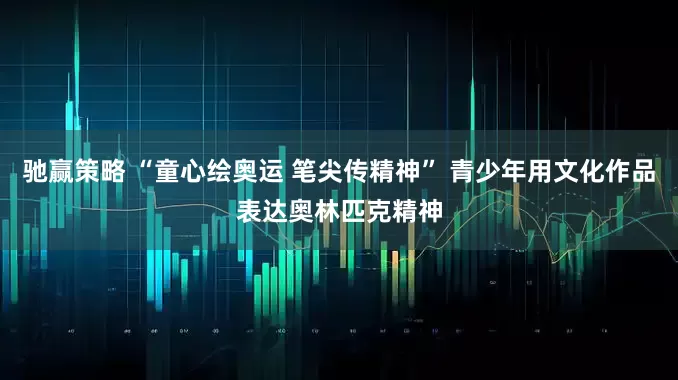 驰赢策略 “童心绘奥运 笔尖传精神” 青少年用文化作品表达奥林匹克精神