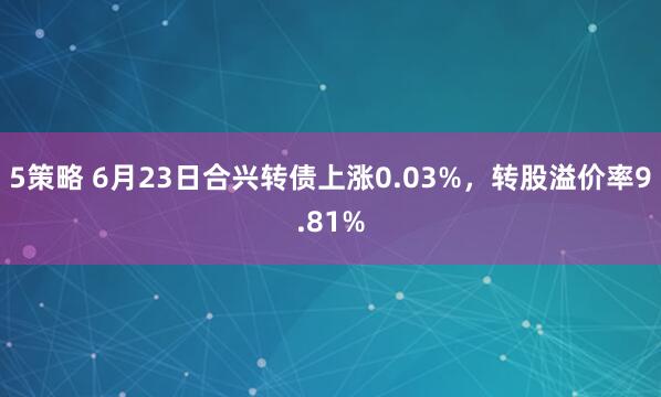 5策略 6月23日合兴转债上涨0.03%，转股溢价率9.81%