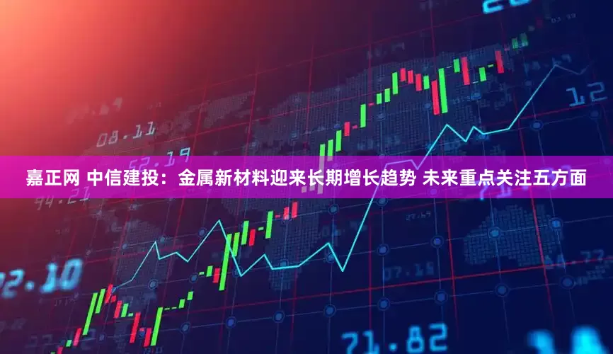 嘉正网 中信建投：金属新材料迎来长期增长趋势 未来重点关注五方面