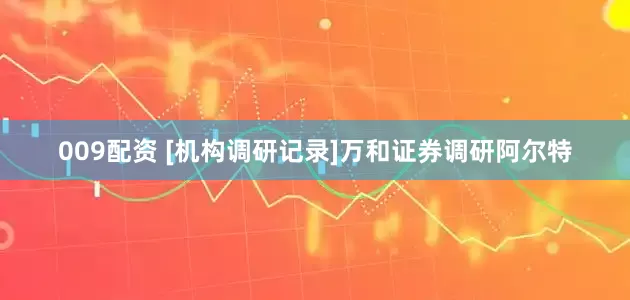 009配资 [机构调研记录]万和证券调研阿尔特