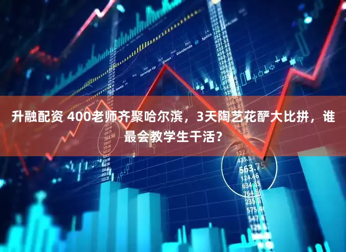 升融配资 400老师齐聚哈尔滨，3天陶艺花酽大比拼，谁最会教学生干活？