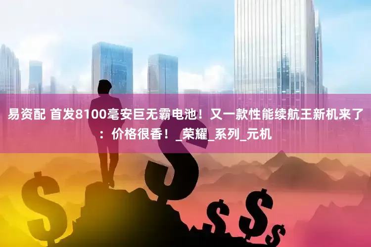 易资配 首发8100毫安巨无霸电池！又一款性能续航王新机来了：价格很香！_荣耀_系列_元机