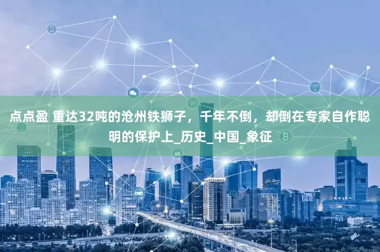 点点盈 重达32吨的沧州铁狮子，千年不倒，却倒在专家自作聪明的保护上_历史_中国_象征