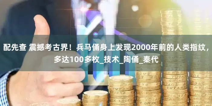 配先查 震撼考古界！兵马俑身上发现2000年前的人类指纹，多达100多枚_技术_陶俑_秦代