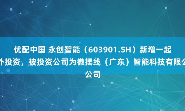 优配中国 永创智能（603901.SH）新增一起对外投资，被投资公司为微摆线（广东）智能科技有限公司