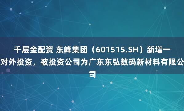 千层金配资 东峰集团（601515.SH）新增一起对外投资，被投资公司为广东东弘数码新材料有限公司