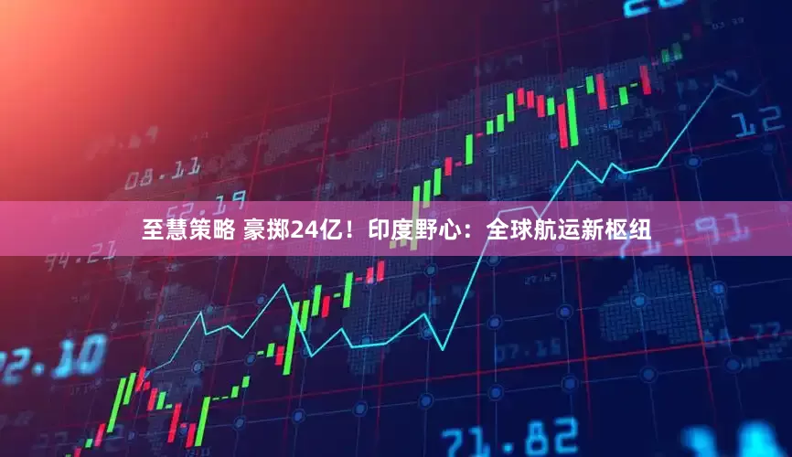 至慧策略 豪掷24亿！印度野心：全球航运新枢纽