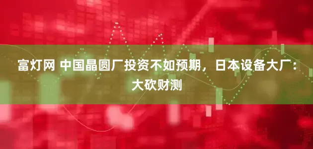 富灯网 中国晶圆厂投资不如预期，日本设备大厂：大砍财测