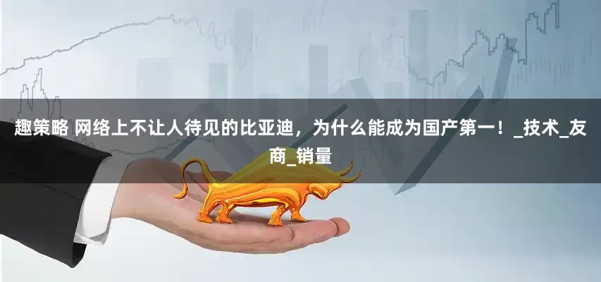 趣策略 网络上不让人待见的比亚迪，为什么能成为国产第一！_技术_友商_销量