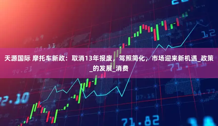 天源国际 摩托车新政：取消13年报废，驾照简化，市场迎来新机遇_政策_的发展_消费