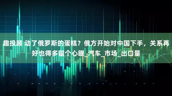趣投顾 动了俄罗斯的蛋糕？俄方开始对中国下手，关系再好也得多留个心眼_汽车_市场_出口量