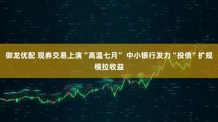 御龙优配 现券交易上演“高温七月” 中小银行发力“投债”扩规模拉收益