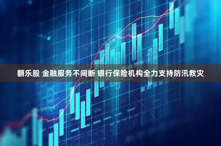 翻乐股 金融服务不间断 银行保险机构全力支持防汛救灾