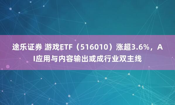 途乐证券 游戏ETF（516010）涨超3.6%，AI应用与内容输出或成行业双主线