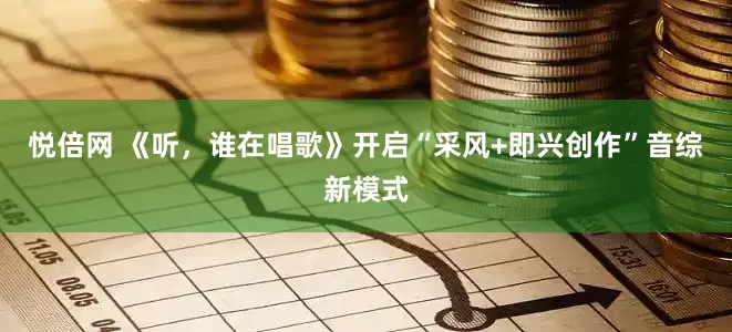 悦倍网 《听，谁在唱歌》开启“采风+即兴创作”音综新模式