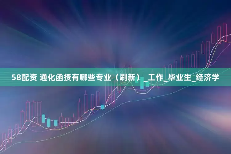 58配资 通化函授有哪些专业（刷新）_工作_毕业生_经济学