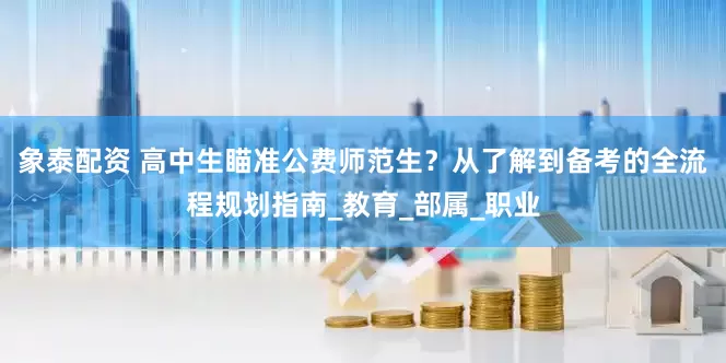 象泰配资 高中生瞄准公费师范生?从了解到备考的全流程规划指南_教育_部属_职业