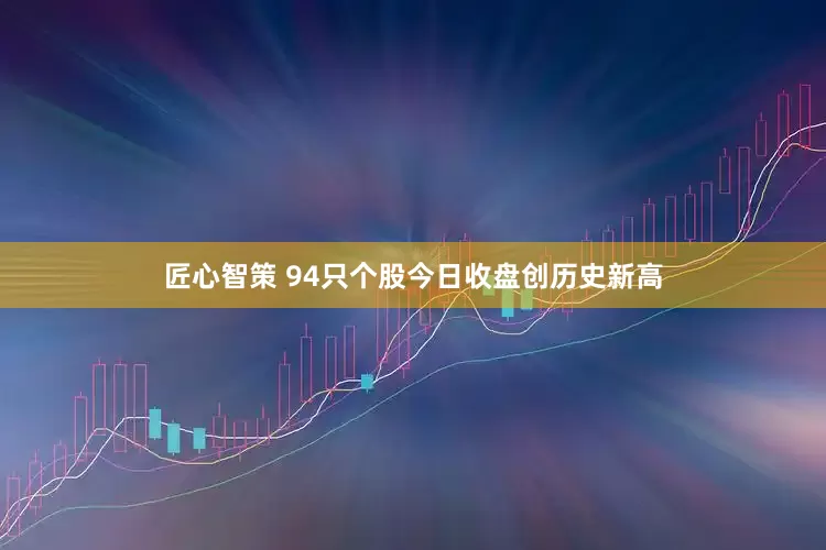匠心智策 94只个股今日收盘创历史新高