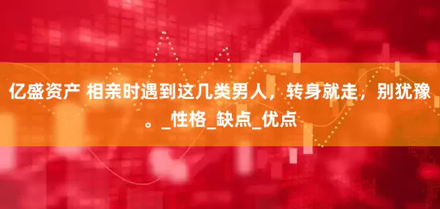 亿盛资产 相亲时遇到这几类男人，转身就走，别犹豫。_性格_缺点_优点