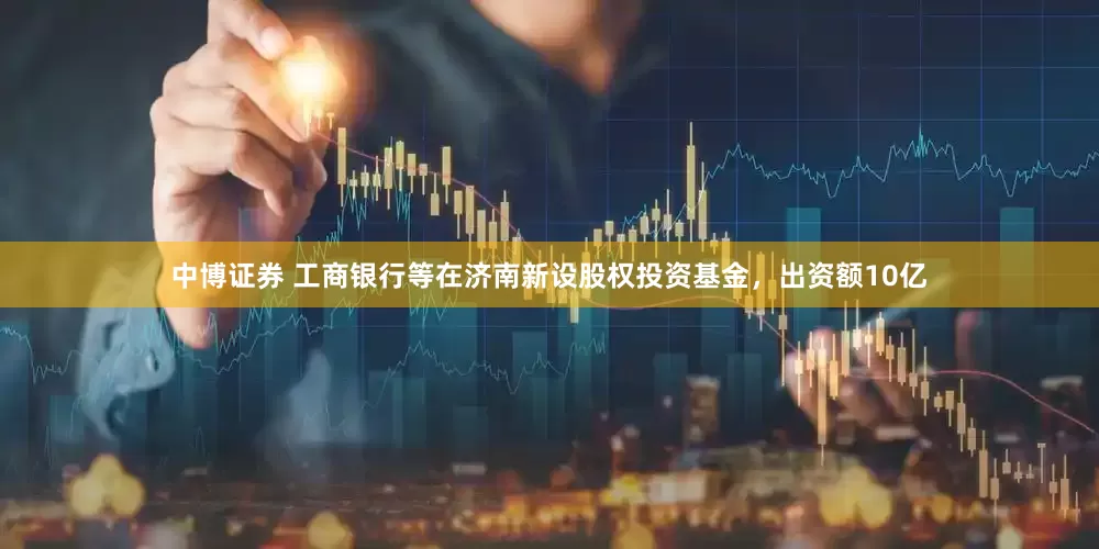 中博证券 工商银行等在济南新设股权投资基金，出资额10亿