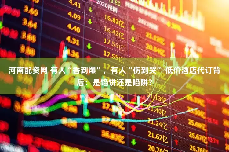 河南配资网 有人“香到爆”，有人“伤到哭” 低价酒店代订背后：是馅饼还是陷阱？