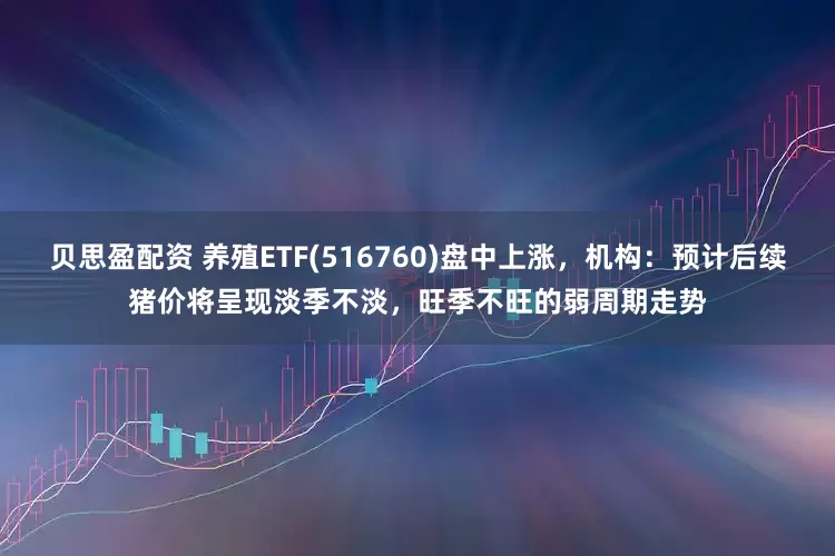 贝思盈配资 养殖ETF(516760)盘中上涨，机构：预计后续猪价将呈现淡季不淡，旺季不旺的弱周期走势