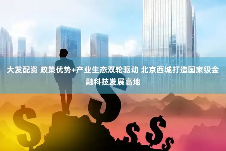 大发配资 政策优势+产业生态双轮驱动 北京西城打造国家级金融科技发展高地