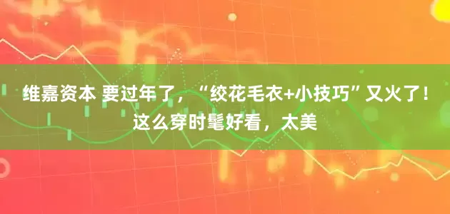维嘉资本 要过年了,“绞花毛衣+小技巧”又火了!这么穿时髦好看,太美