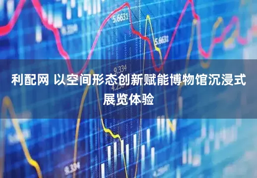 利配网 以空间形态创新赋能博物馆沉浸式展览体验