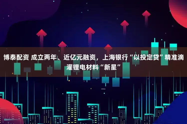 博泰配资 成立两年、近亿元融资，上海银行“以投定贷”精准滴灌锂电材料“新星”