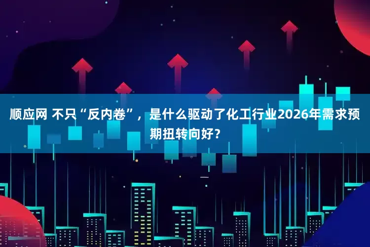 顺应网 不只“反内卷”，是什么驱动了化工行业2026年需求预期扭转向好？