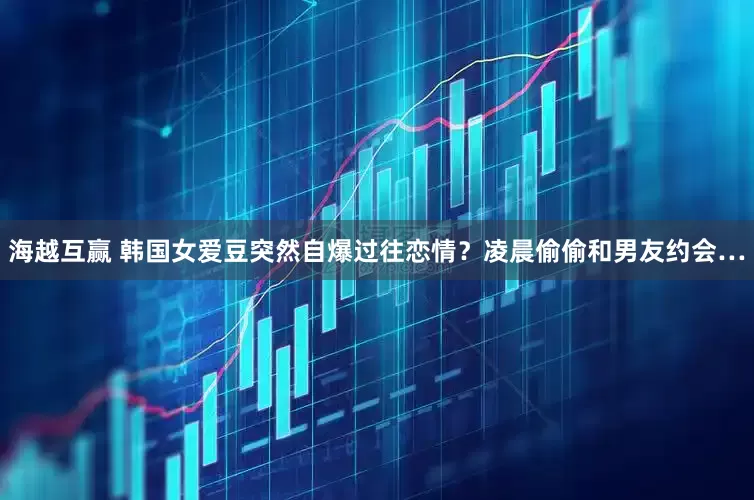 海越互赢 韩国女爱豆突然自爆过往恋情？凌晨偷偷和男友约会…