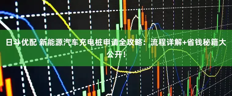 日斗优配 新能源汽车充电桩申请全攻略：流程详解+省钱秘籍大公开！