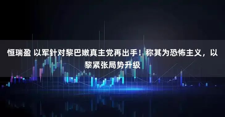 恒瑞盈 以军针对黎巴嫩真主党再出手！称其为恐怖主义，以黎紧张局势升级