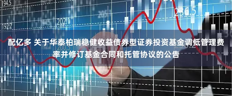 配亿多 关于华泰柏瑞稳健收益债券型证券投资基金调低管理费率并修订基金合同和托管协议的公告