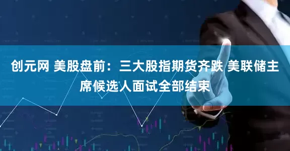 创元网 美股盘前：三大股指期货齐跌 美联储主席候选人面试全部结束